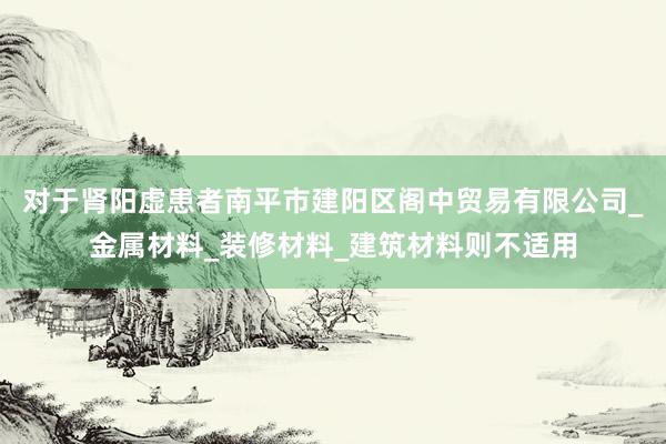对于肾阳虚患者南平市建阳区阁中贸易有限公司_金属材料_装修材料_建筑材料则不适用